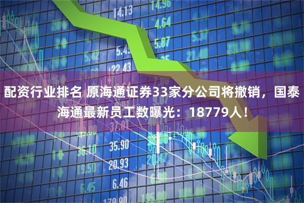 配资行业排名 原海通证券33家分公司将撤销，国泰海通最新员工数曝光：18779人！