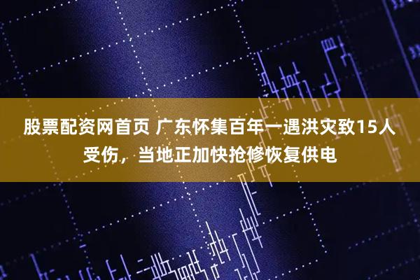 股票配资网首页 广东怀集百年一遇洪灾致15人受伤，当地正加快抢修恢复供电