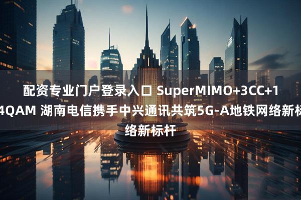 配资专业门户登录入口 SuperMIMO+3CC+1024QAM 湖南电信携手中兴通讯共筑5G-A地铁网络新标杆