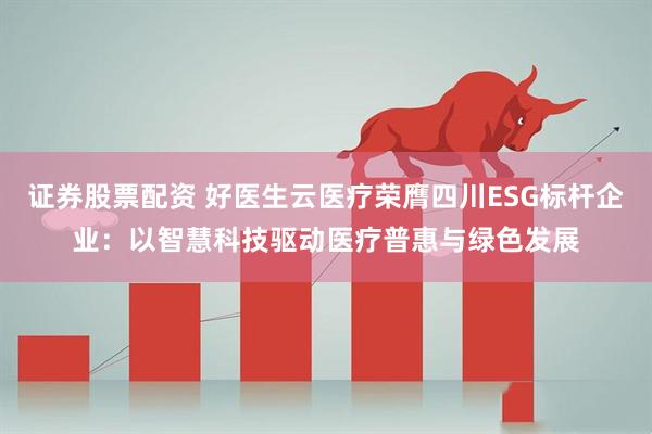 证券股票配资 好医生云医疗荣膺四川ESG标杆企业：以智慧科技驱动医疗普惠与绿色发展