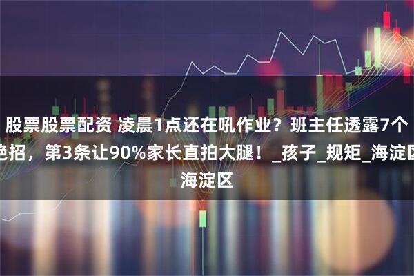 股票股票配资 凌晨1点还在吼作业？班主任透露7个绝招，第3条让90%家长直拍大腿！_孩子_规矩_海淀区