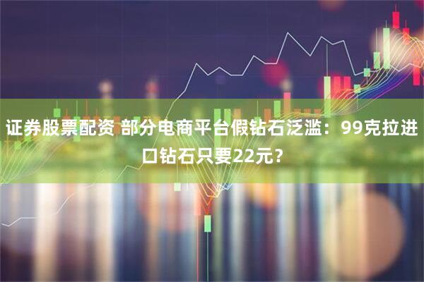 证券股票配资 部分电商平台假钻石泛滥：99克拉进口钻石只要22元？