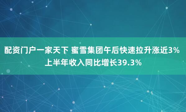 配资门户一家天下 蜜雪集团午后快速拉升涨近3% 上半年收入同比增长39.3%