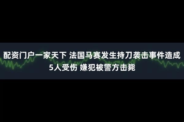 配资门户一家天下 法国马赛发生持刀袭击事件造成5人受伤 嫌犯被警方击毙