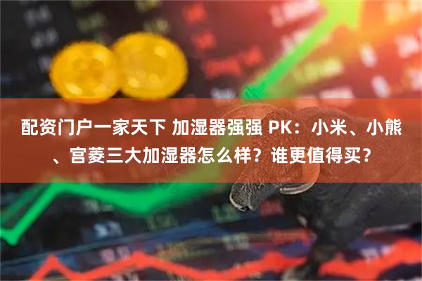 配资门户一家天下 加湿器强强 PK：小米、小熊、宫菱三大加湿器怎么样？谁更值得买？