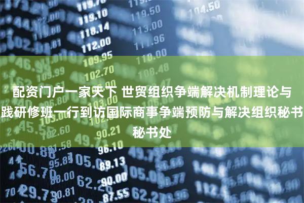 配资门户一家天下 世贸组织争端解决机制理论与实践研修班一行到访国际商事争端预防与解决组织秘书处