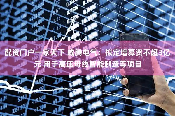 配资门户一家天下 威腾电气：拟定增募资不超3亿元 用于高压母线智能制造等项目
