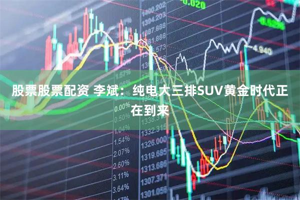股票股票配资 李斌：纯电大三排SUV黄金时代正在到来