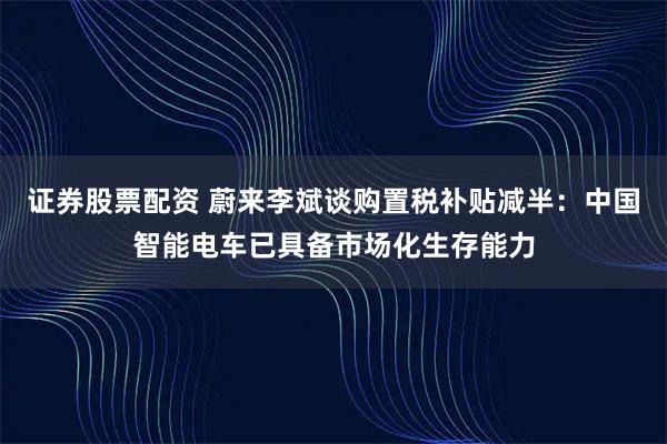 证券股票配资 蔚来李斌谈购置税补贴减半：中国智能电车已具备市场化生存能力