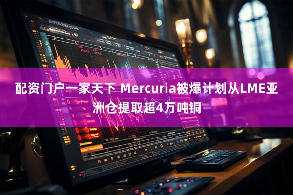 配资门户一家天下 Mercuria被爆计划从LME亚洲仓提取超4万吨铜