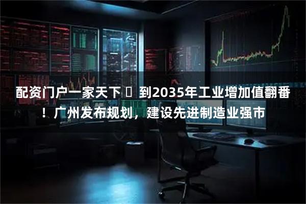 配资门户一家天下 ​到2035年工业增加值翻番！广州发布规划，建设先进制造业强市