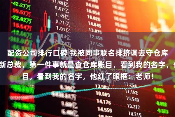配资公司排行口碑 我被同事联名排挤调去守仓库，半年后集团空降新总裁，第一件事就是查仓库账目，看到我的名字，他红了眼框：老师！