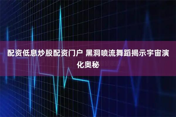 配资低息炒股配资门户 黑洞喷流舞蹈揭示宇宙演化奥秘